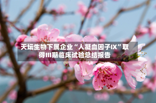 天坛生物下属企业“人凝血因子Ⅸ”取得Ⅲ期临床试验总结报告-第2张图片