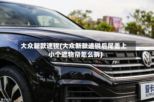 大众新款途锐(大众新款途锐后尾盖上小个遮物帘怎么拆)-第3张图片